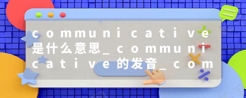 communicative是什么意思_communicative的发音_communicative的用法_communicative怎么记_communicative翻译