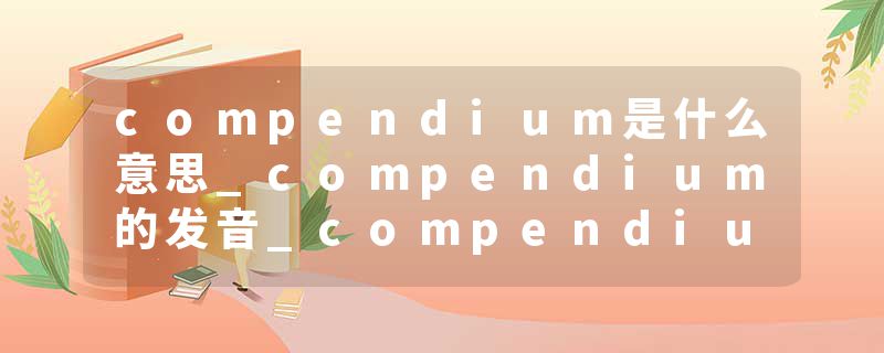 compendium是什么意思_compendium的发音_compendium的用法_compendium怎么记_compendium翻译