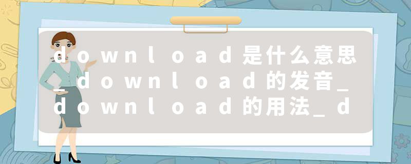 download是什么意思_download的发音_download的用法_download怎么记_download翻译