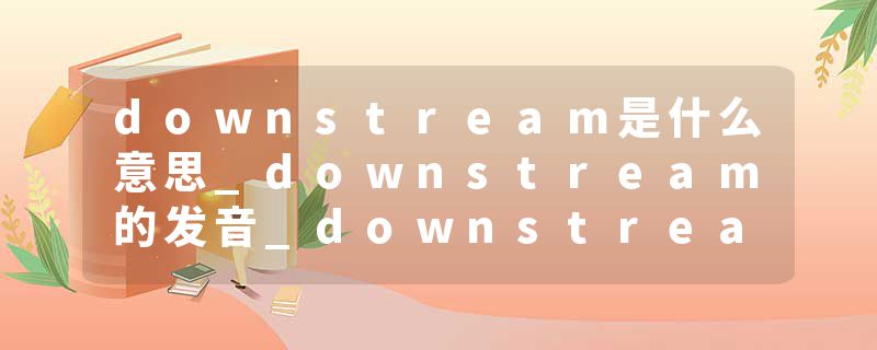 downstream是什么意思_downstream的发音_downstream的用法_downstream怎么记_downstream翻译