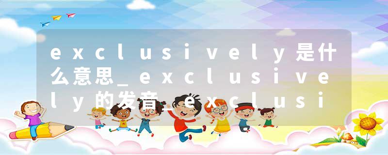 exclusively是什么意思_exclusively的发音_exclusively的用法_exclusively怎么记_exclusively翻译