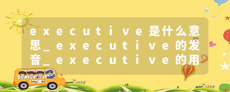 executive是什么意思_executive的发音_executive的用法_executive怎么记_executive翻译