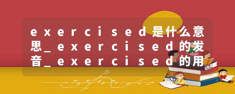 exercised是什么意思_exercised的发音_exercised的用法_exercised怎么记_exercised翻译