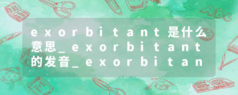 exorbitant是什么意思_exorbitant的发音_exorbitant的用法_exorbitant怎么记_exorbitant翻译