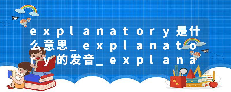 explanatory是什么意思_explanatory的发音_explanatory的用法_explanatory怎么记_explanatory翻译