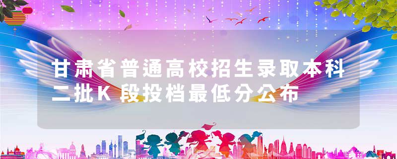 甘肃省普通高校招生录取本科二批K段投档最低分公布