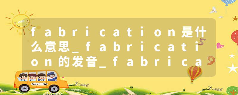 fabrication是什么意思_fabrication的发音_fabrication的用法_fabrication怎么记_fabrication翻译