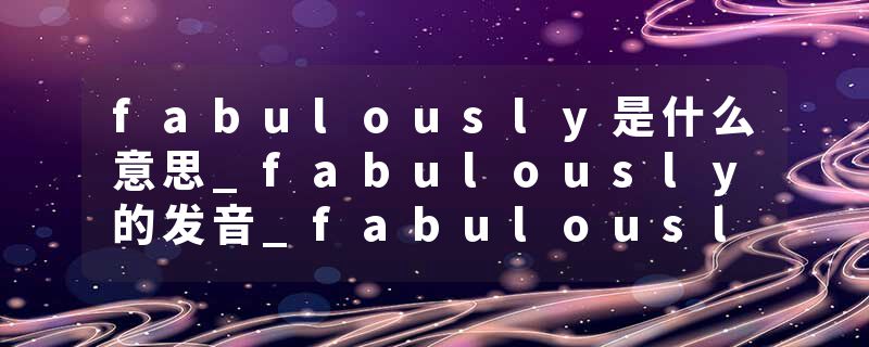 fabulously是什么意思_fabulously的发音_fabulously的用法_fabulously怎么记_fabulously翻译