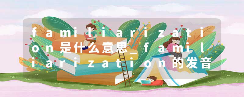 familiarization是什么意思_familiarization的发音_familiarization的用法_familiarization怎么记_familiarization翻译