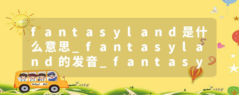 fantasyland是什么意思_fantasyland的发音_fantasyland的用法_fantasyland怎么记_fantasyland翻译