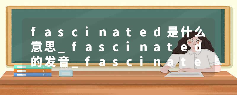 fascinated是什么意思_fascinated的发音_fascinated的用法_fascinated怎么记_fascinated翻译
