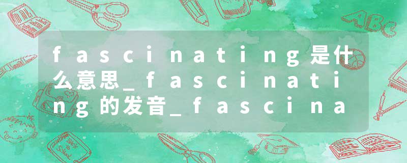 fascinating是什么意思_fascinating的发音_fascinating的用法_fascinating怎么记_fascinating翻译