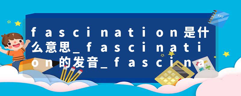 fascination是什么意思_fascination的发音_fascination的用法_fascination怎么记_fascination翻译