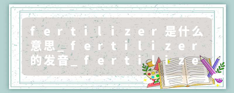 fertilizer是什么意思_fertilizer的发音_fertilizer的用法_fertilizer怎么记_fertilizer翻译