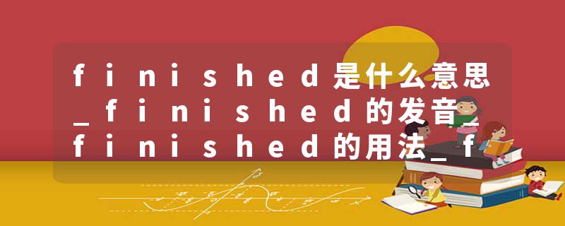 finished是什么意思_finished的发音_finished的用法_finished怎么记_finished翻译