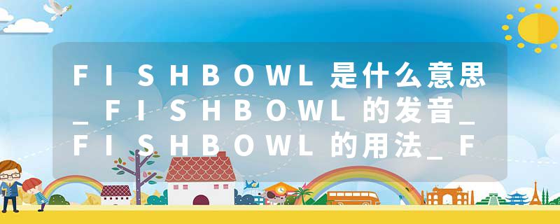 FISHBOWL是什么意思_FISHBOWL的发音_FISHBOWL的用法_FISHBOWL怎么记_FISHBOWL翻译