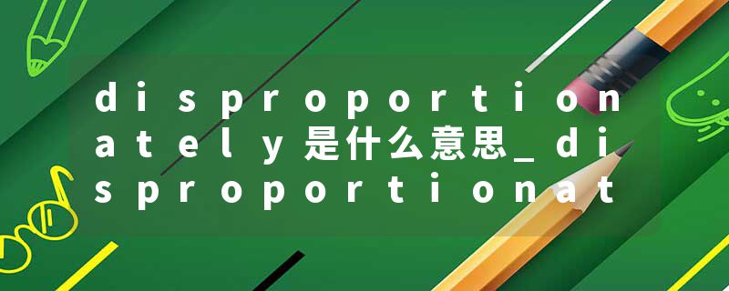 disproportionately是什么意思_disproportionately的发音_disproportionately的用法_disproportionately怎么记_disproport