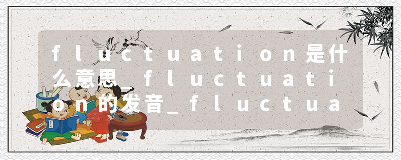 fluctuation是什么意思_fluctuation的发音_fluctuation的用法_fluctuation怎么记_fluctuation翻译