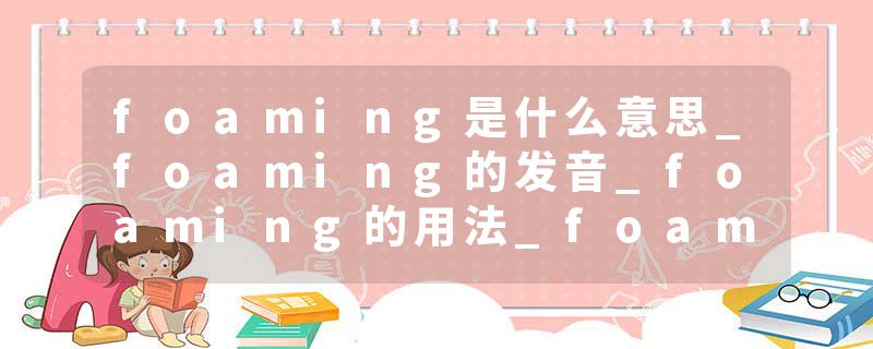 foaming是什么意思_foaming的发音_foaming的用法_foaming怎么记_foaming翻译