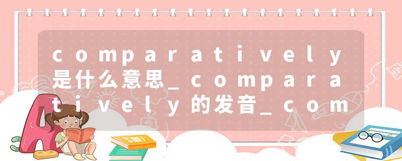 comparatively是什么意思_comparatively的发音_comparatively的用法_comparatively怎么记_comparatively翻译