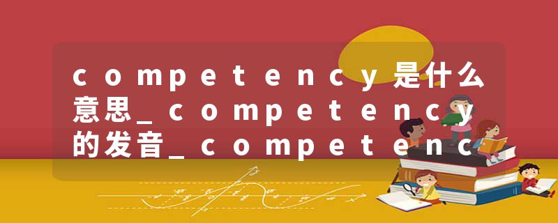 competency是什么意思_competency的发音_competency的用法_competency怎么记_competency翻译