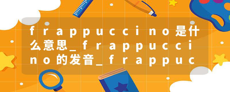 frappuccino是什么意思_frappuccino的发音_frappuccino的用法_frappuccino怎么记_frappuccino翻译