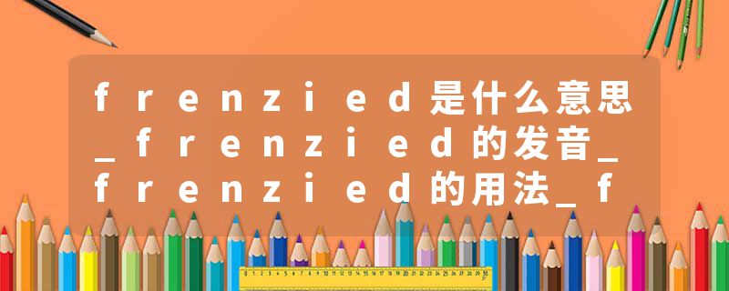 frenzied是什么意思_frenzied的发音_frenzied的用法_frenzied怎么记_frenzied翻译