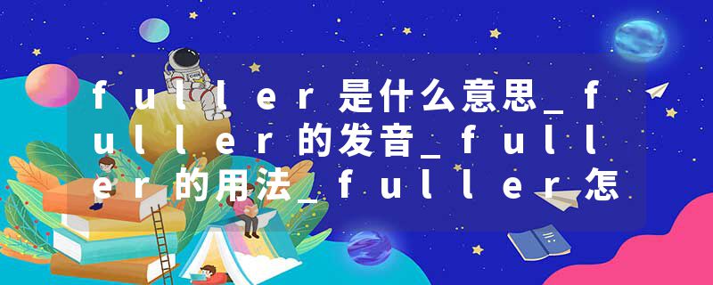 fuller是什么意思_fuller的发音_fuller的用法_fuller怎么记_fuller翻译