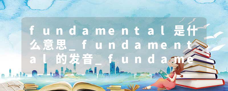 fundamental是什么意思_fundamental的发音_fundamental的用法_fundamental怎么记_fundamental翻译