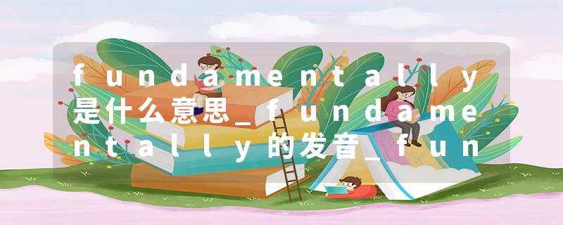fundamentally是什么意思_fundamentally的发音_fundamentally的用法_fundamentally怎么记_fundamentally翻译