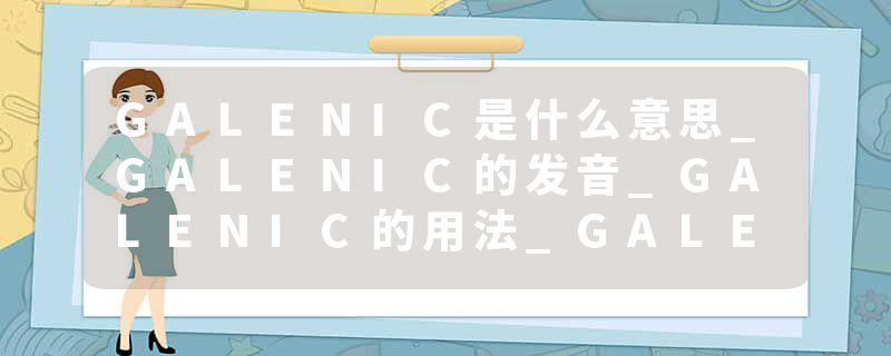 GALENIC是什么意思_GALENIC的发音_GALENIC的用法_GALENIC怎么记_GALENIC翻译