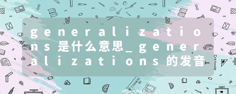 generalizations是什么意思_generalizations的发音_generalizations的用法_generalizations怎么记_generalizations翻译