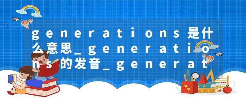 generations是什么意思_generations的发音_generations的用法_generations怎么记_generations翻译