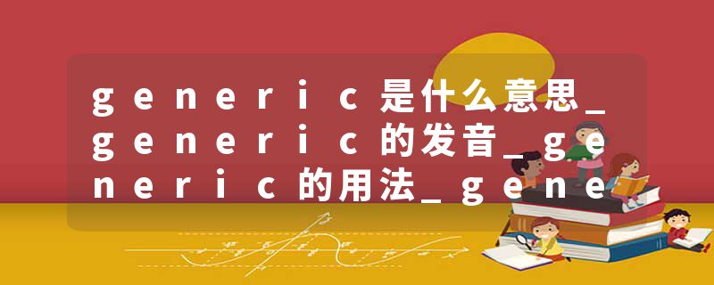 generic是什么意思_generic的发音_generic的用法_generic怎么记_generic翻译
