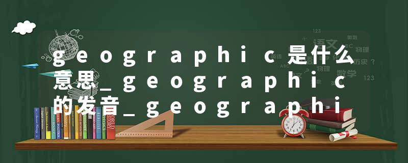 geographic是什么意思_geographic的发音_geographic的用法_geographic怎么记_geographic翻译