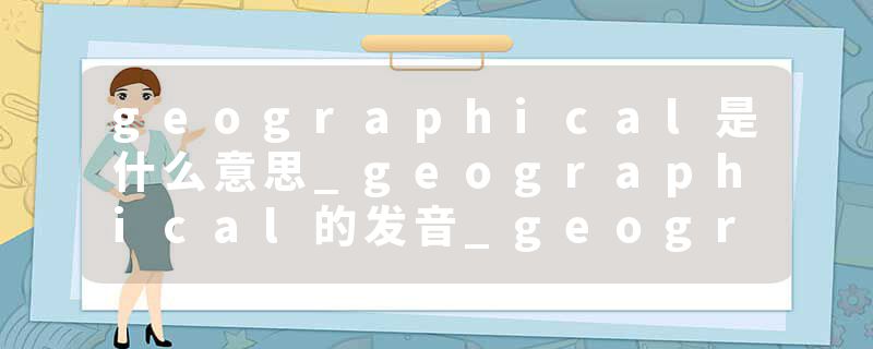 geographical是什么意思_geographical的发音_geographical的用法_geographical怎么记_geographical翻译