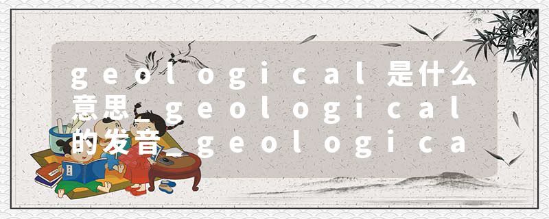 geological是什么意思_geological的发音_geological的用法_geological怎么记_geological翻译