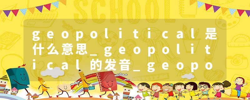 geopolitical是什么意思_geopolitical的发音_geopolitical的用法_geopolitical怎么记_geopolitical翻译