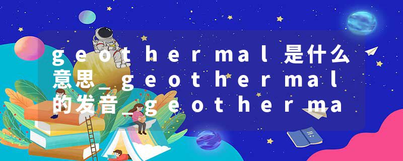 geothermal是什么意思_geothermal的发音_geothermal的用法_geothermal怎么记_geothermal翻译
