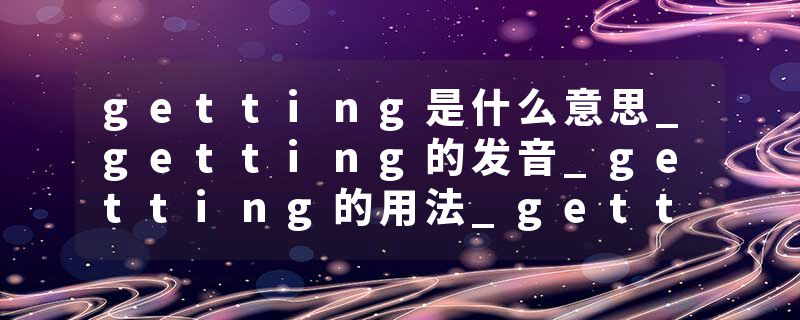 getting是什么意思_getting的发音_getting的用法_getting怎么记_getting翻译