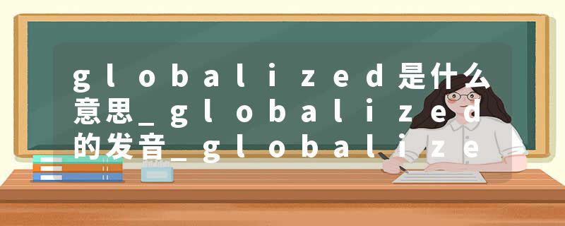 globalized是什么意思_globalized的发音_globalized的用法_globalized怎么记_globalized翻译