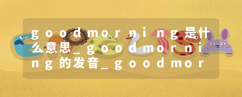 goodmorning是什么意思_goodmorning的发音_goodmorning的用法_goodmorning怎么记_goodmorning翻译