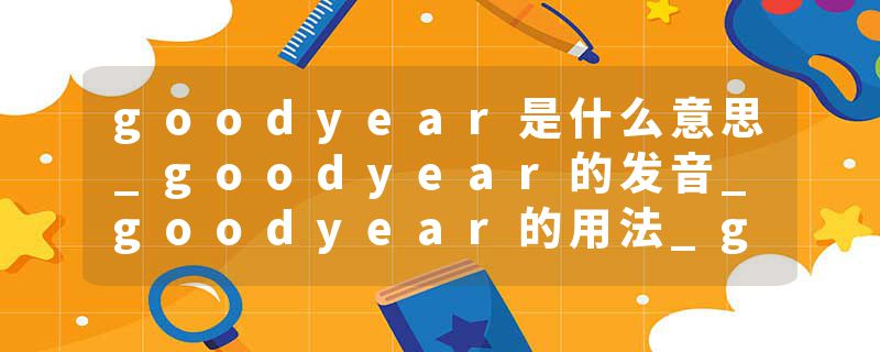 goodyear是什么意思_goodyear的发音_goodyear的用法_goodyear怎么记_goodyear翻译