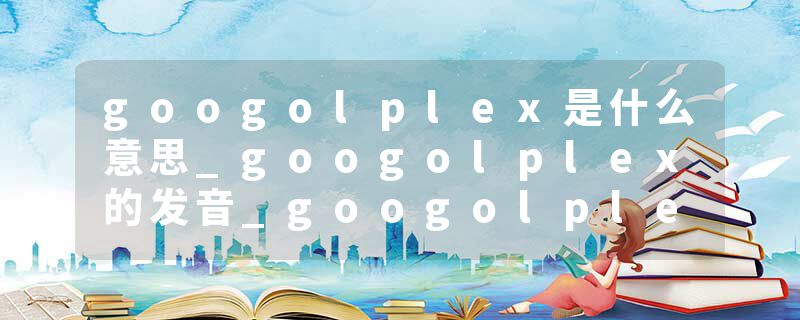 googolplex是什么意思_googolplex的发音_googolplex的用法_googolplex怎么记_googolplex翻译