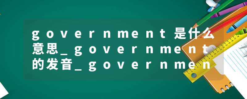 government是什么意思_government的发音_government的用法_government怎么记_government翻译