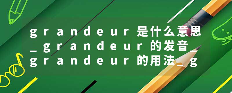 grandeur是什么意思_grandeur的发音_grandeur的用法_grandeur怎么记_grandeur翻译