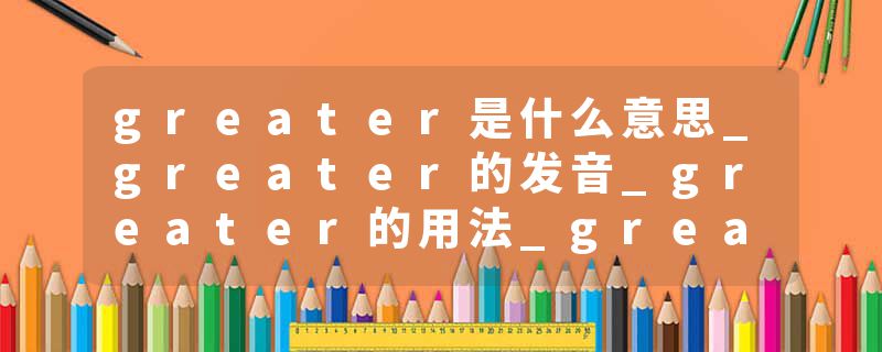 greater是什么意思_greater的发音_greater的用法_greater怎么记_greater翻译