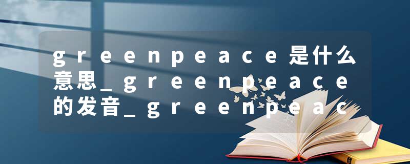 greenpeace是什么意思_greenpeace的发音_greenpeace的用法_greenpeace怎么记_greenpeace翻译