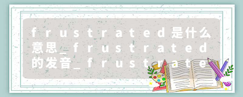 frustrated是什么意思_frustrated的发音_frustrated的用法_frustrated怎么记_frustrated翻译
