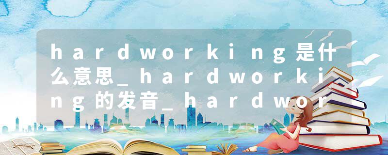 hardworking是什么意思_hardworking的发音_hardworking的用法_hardworking怎么记_hardworking翻译